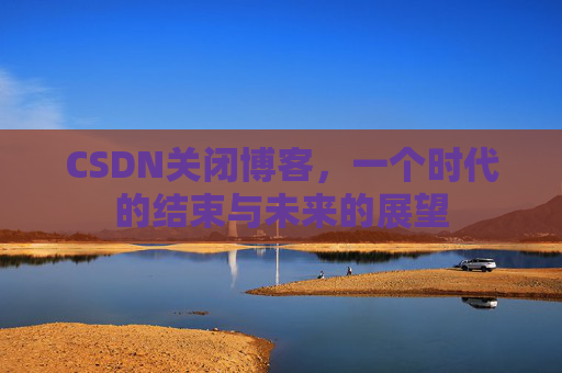 CSDN关闭博客，一个时代的结束与未来的展望